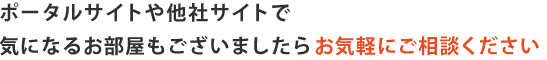 ポータルサイトや他社サイトで 気になるお部屋もございましたらお気軽にご相談ください